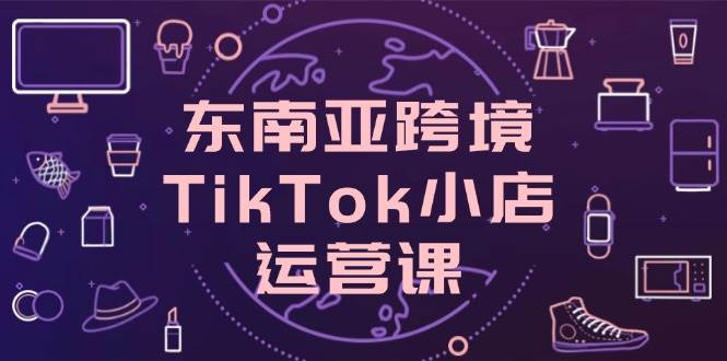 （14390期）东南亚跨境TikTok小店运营课，掌握店铺设置与流量转化核心技巧-屿汉资源站