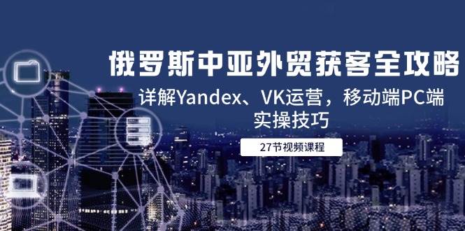 (14959期)俄罗斯中亚外贸获客全攻略,详解Yandex、VK运营,移动端PC端实操技巧-屿汉资源站