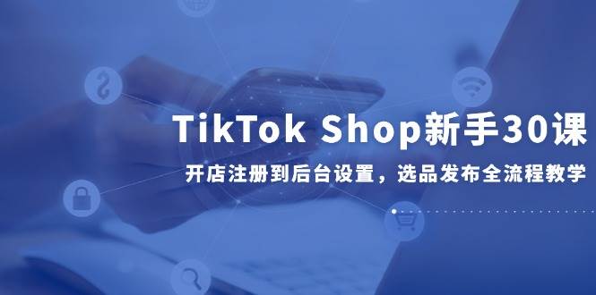 （14960期）TikTok Shop新手30课，开店注册到后台设置，选品发布全流程教学-屿汉资源站