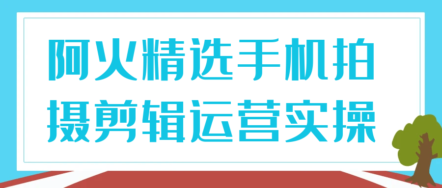 阿火精选手机拍摄剪辑运营实操-屿汉资源站