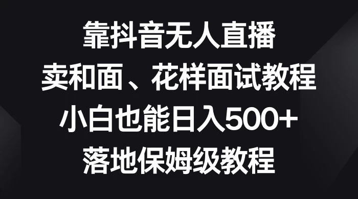 靠抖音无人直播，卖和面、花样面试教程，小白也能日入 500+，落地保姆级教程-屿汉资源站
