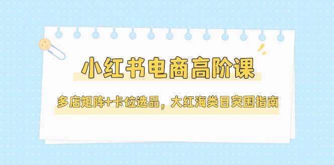 小红书电商高阶课,多店矩阵+卡位选品,大红海类目突围指南(更新5月)-屿汉资源站